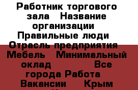 Работник торгового зала › Название организации ­ Правильные люди › Отрасль предприятия ­ Мебель › Минимальный оклад ­ 24 000 - Все города Работа » Вакансии   . Крым,Керчь